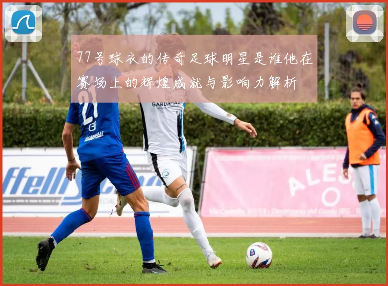 77号球衣的传奇足球明星是谁他在赛场上的辉煌成就与影响力解析