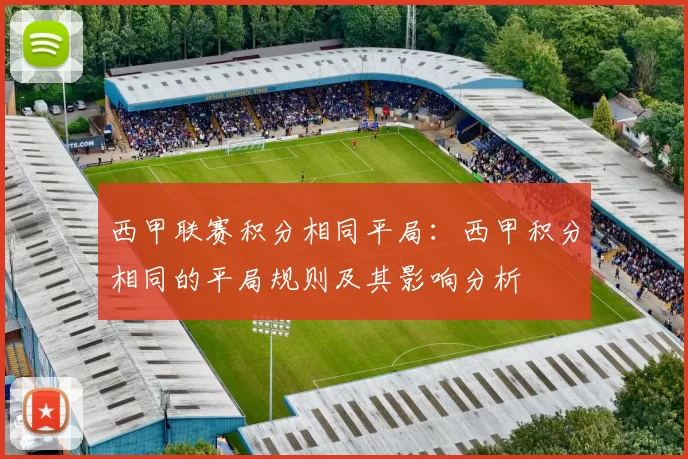 西甲联赛积分相同平局：西甲积分相同的平局规则及其影响分析