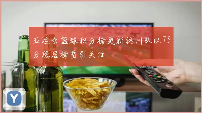 亚运会篮球积分榜更新杭州队以75分稳居榜首引关注
