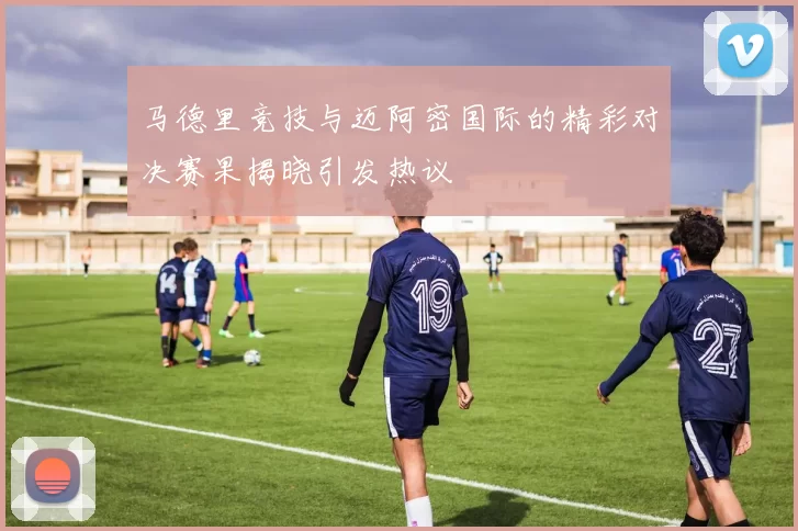 马德里竞技与迈阿密国际的精彩对决赛果揭晓引发热议