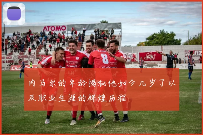 内马尔的年龄揭秘他如今几岁了以及职业生涯的辉煌历程