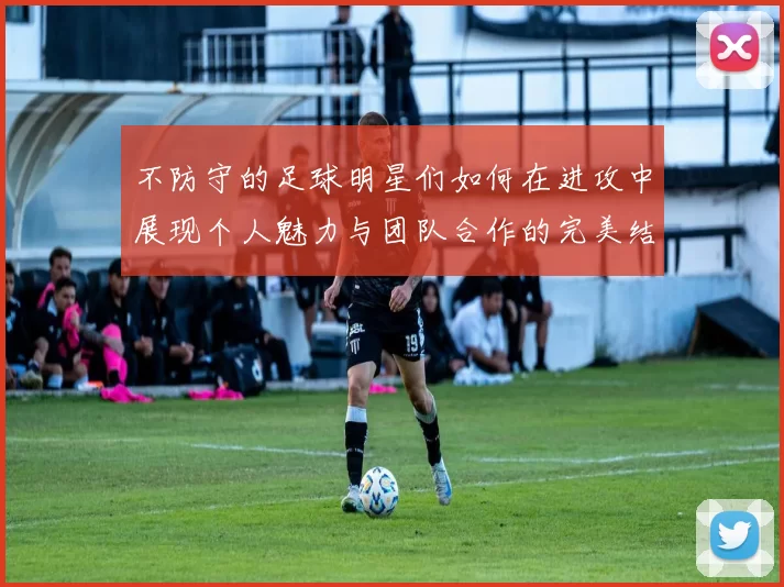 不防守的足球明星们如何在进攻中展现个人魅力与团队合作的完美结合
