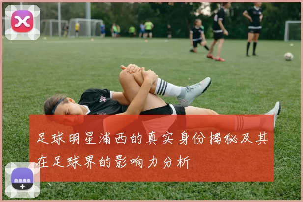 足球明星浦西的真实身份揭秘及其在足球界的影响力分析