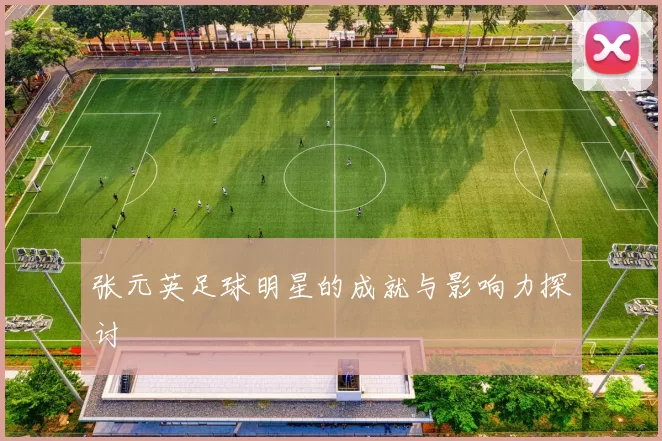 张元英足球明星的成就与影响力探讨
