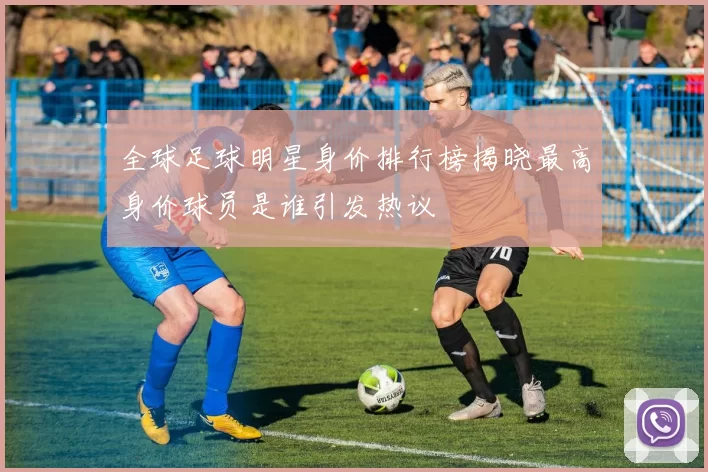 全球足球明星身价排行榜揭晓最高身价球员是谁引发热议