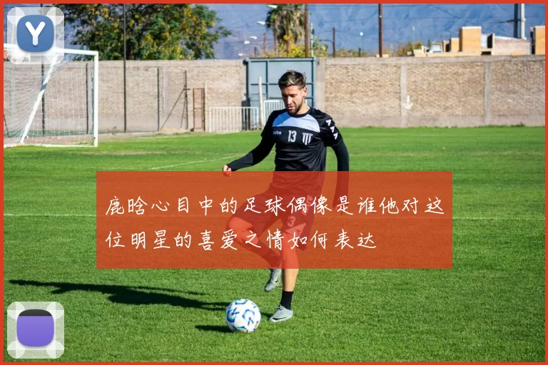 鹿晗心目中的足球偶像是谁他对这位明星的喜爱之情如何表达