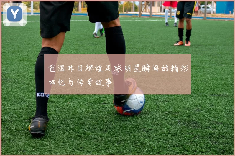 重温昨日辉煌足球明星瞬间的精彩回忆与传奇故事