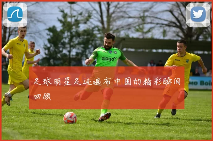 足球明星足迹遍布中国的精彩瞬间回顾