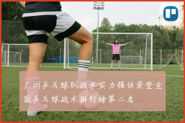 广州乒乓球队战术实力强劲荣登全国乒乓球战术排行榜第二名