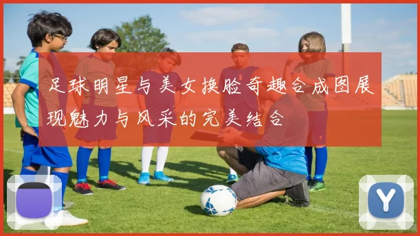 足球明星与美女换脸奇趣合成图展现魅力与风采的完美结合