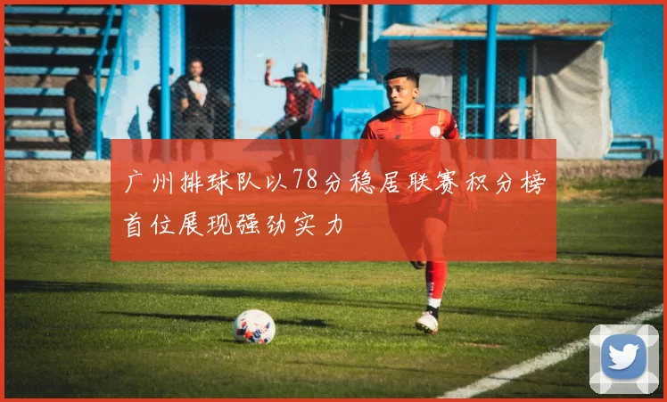 广州排球队以78分稳居联赛积分榜首位展现强劲实力