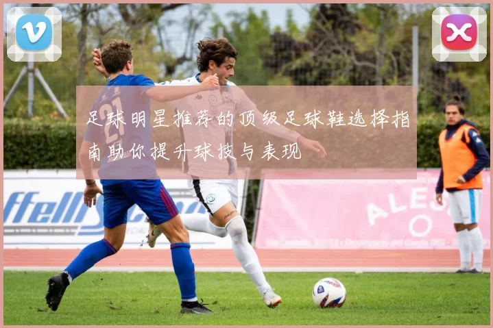 足球明星推荐的顶级足球鞋选择指南助你提升球技与表现
