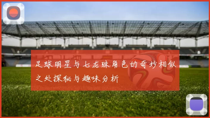 足球明星与七龙珠角色的奇妙相似之处探秘与趣味分析