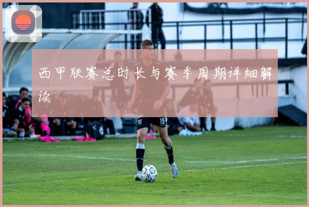 西甲联赛总时长与赛季周期详细解读