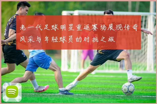 老一代足球明星重返赛场展现传奇风采与年轻球员的对抗之旅