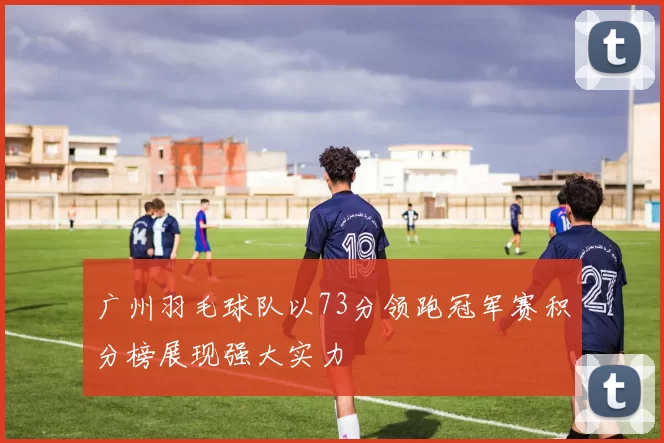 广州羽毛球队以73分领跑冠军赛积分榜展现强大实力