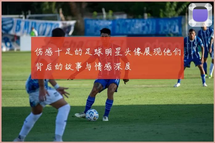 伤感十足的足球明星头像展现他们背后的故事与情感深度