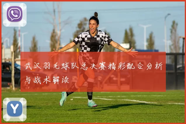 武汉羽毛球队总决赛精彩配合分析与战术解读