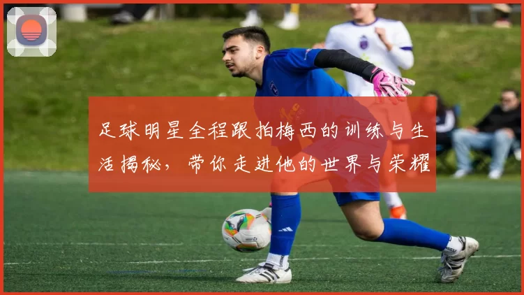 足球明星全程跟拍梅西的训练与生活揭秘，带你走进他的世界与荣耀