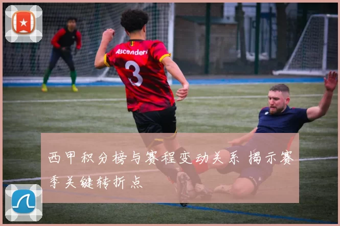 西甲积分榜与赛程变动关系 揭示赛季关键转折点