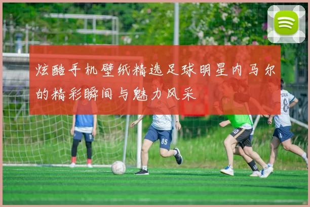 炫酷手机壁纸精选足球明星内马尔的精彩瞬间与魅力风采
