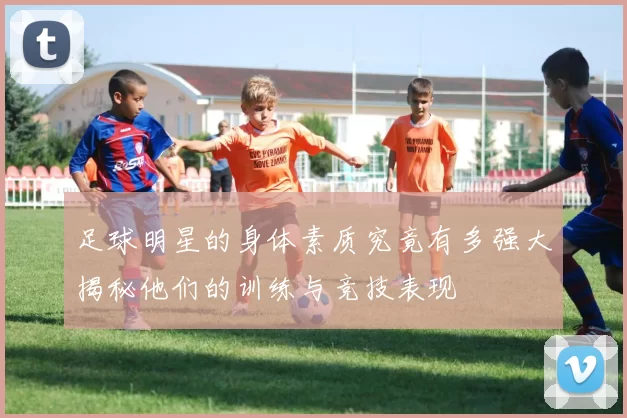 足球明星的身体素质究竟有多强大揭秘他们的训练与竞技表现