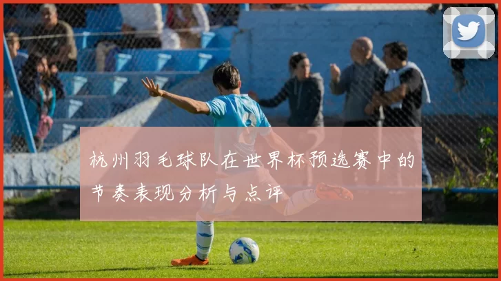 杭州羽毛球队在世界杯预选赛中的节奏表现分析与点评