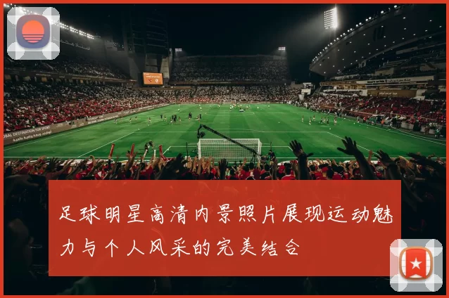 足球明星高清内景照片展现运动魅力与个人风采的完美结合
