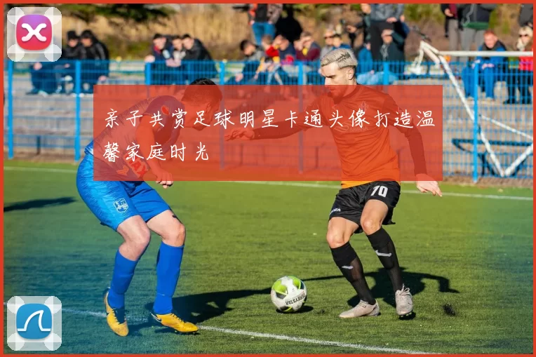 亲子共赏足球明星卡通头像打造温馨家庭时光