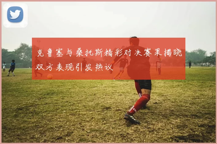 克鲁塞与桑托斯精彩对决赛果揭晓双方表现引发热议