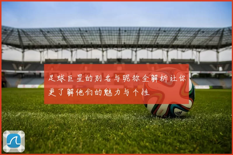 足球巨星的别名与昵称全解析让你更了解他们的魅力与个性