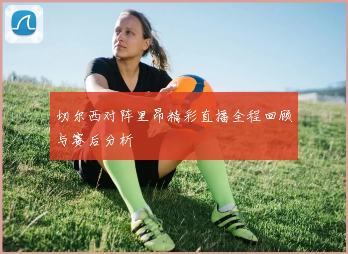切尔西对阵里昂精彩直播全程回顾与赛后分析