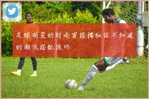 足球明星的时尚穿搭揭秘你不知道的潮流搭配技巧