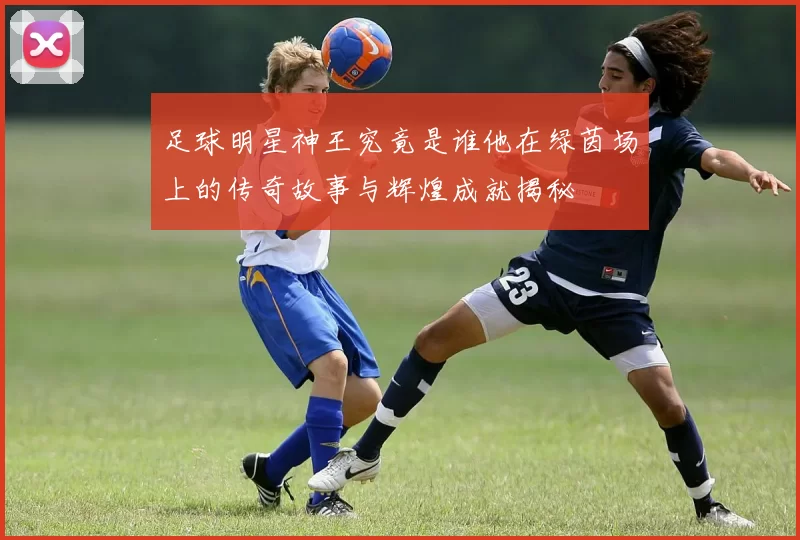 足球明星神王究竟是谁他在绿茵场上的传奇故事与辉煌成就揭秘