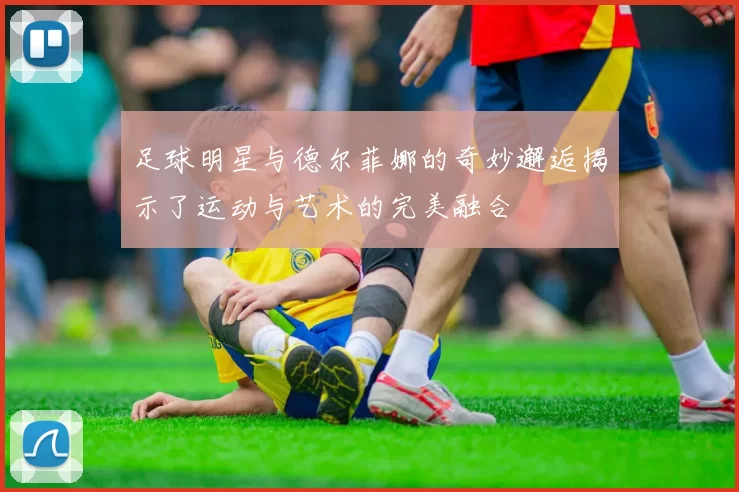 足球明星与德尔菲娜的奇妙邂逅揭示了运动与艺术的完美融合