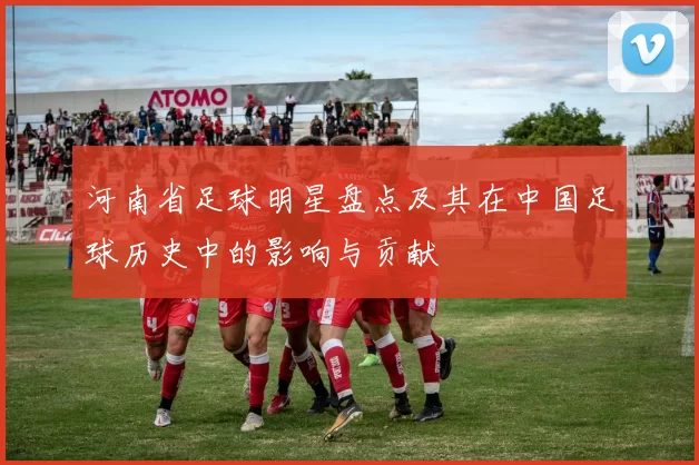 河南省足球明星盘点及其在中国足球历史中的影响与贡献