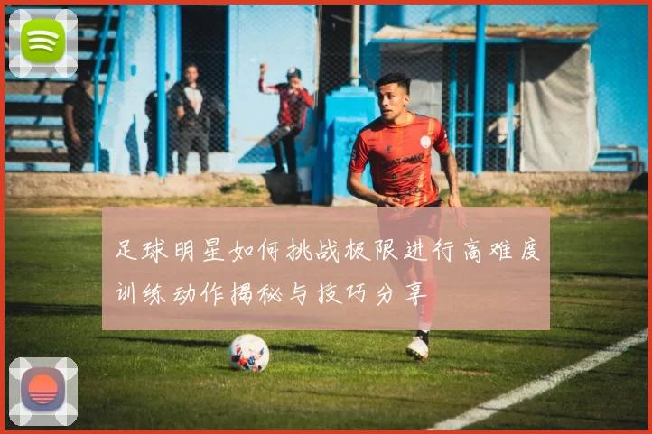 足球明星如何挑战极限进行高难度训练动作揭秘与技巧分享