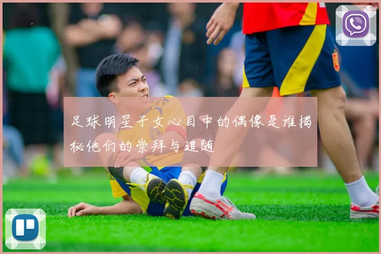 足球明星子女心目中的偶像是谁揭秘他们的崇拜与追随