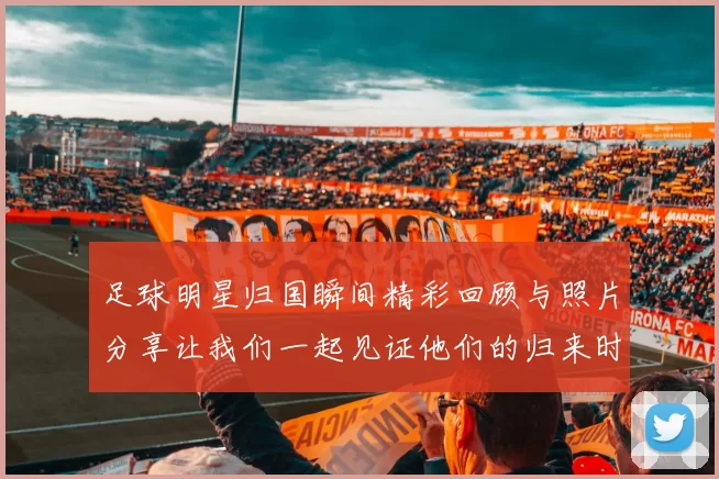 足球明星归国瞬间精彩回顾与照片分享让我们一起见证他们的归来时刻