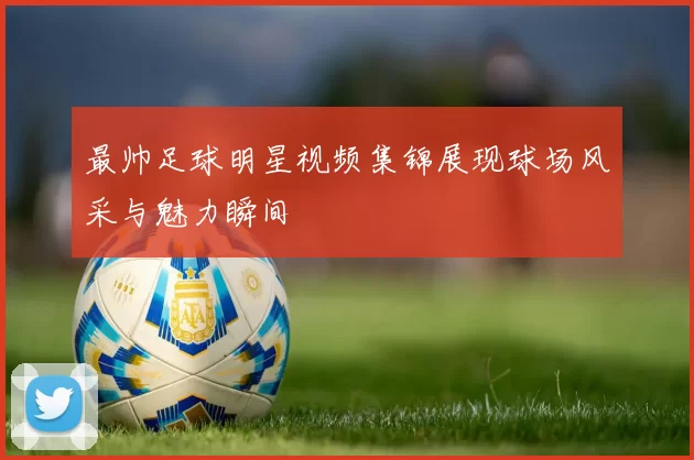 最帅足球明星视频集锦展现球场风采与魅力瞬间