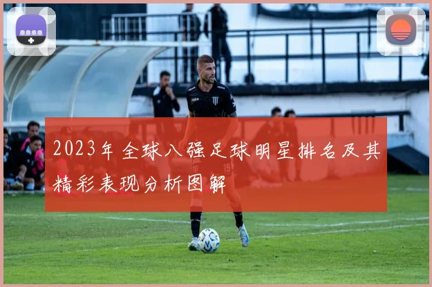 2023年全球八强足球明星排名及其精彩表现分析图解