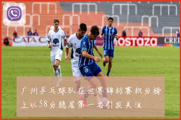 广州乒乓球队在世界锦标赛积分榜上以58分稳居第一名引发关注
