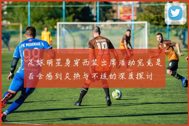 足球明星身穿西装出席活动究竟是否会感到炎热与不适的深度探讨