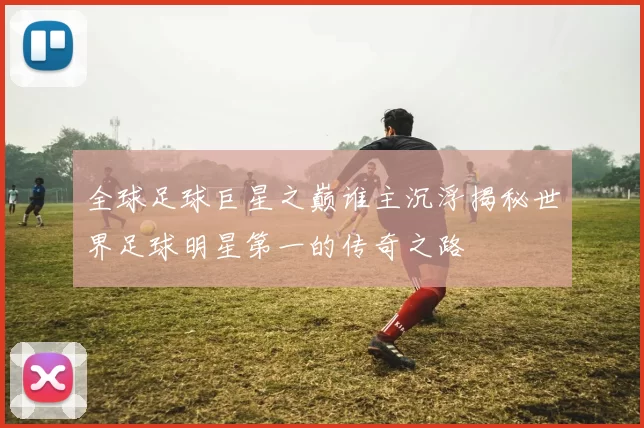 全球足球巨星之巅谁主沉浮揭秘世界足球明星第一的传奇之路