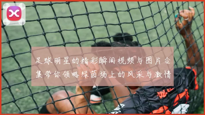足球明星的精彩瞬间视频与图片合集带你领略绿茵场上的风采与激情