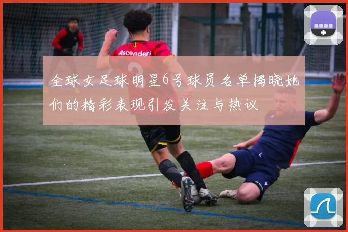 全球女足球明星6号球员名单揭晓她们的精彩表现引发关注与热议