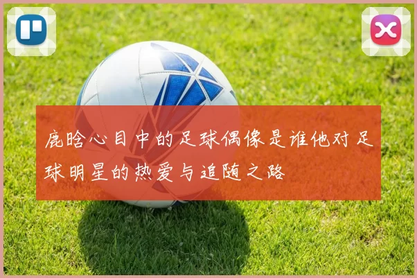 鹿晗心目中的足球偶像是谁他对足球明星的热爱与追随之路