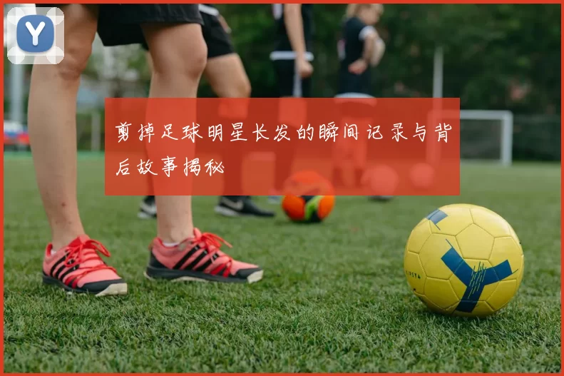 剪掉足球明星长发的瞬间记录与背后故事揭秘