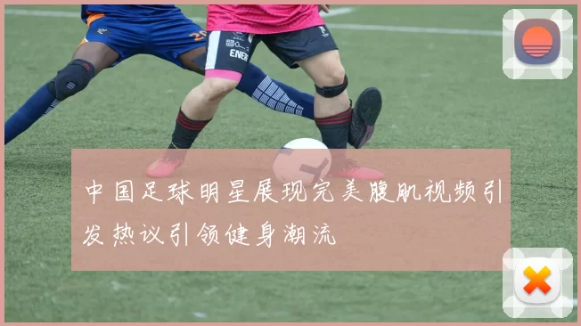 中国足球明星展现完美腹肌视频引发热议引领健身潮流