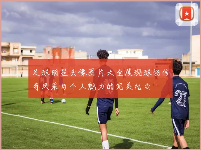 足球明星头像图片大全展现球场传奇风采与个人魅力的完美结合